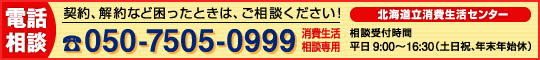 北海道立消費生活センターの相談専用電話番号は０５０−７５０５−０９９９です。受付時間は平日の午前９時から午後４時３０分まで。